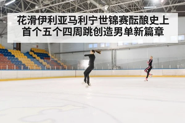 花滑伊利亚马利宁世锦赛酝酿史上首个五个四周跳创造男单新篇章