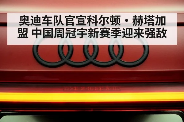 奥迪车队官宣科尔顿·赫塔加盟 中国周冠宇新赛季迎来强敌