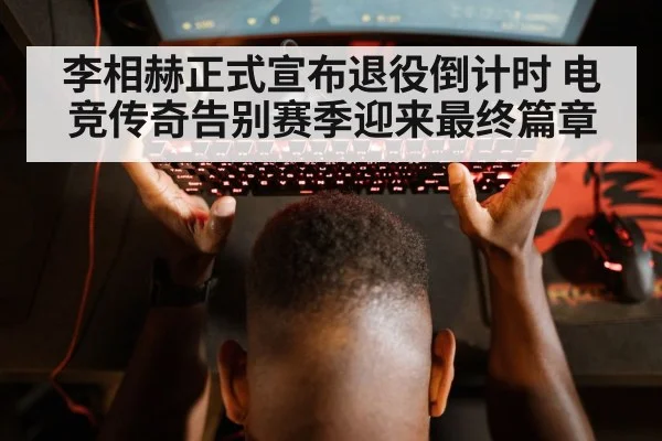 李相赫正式宣布退役倒计时 电竞传奇告别赛季迎来最终篇章